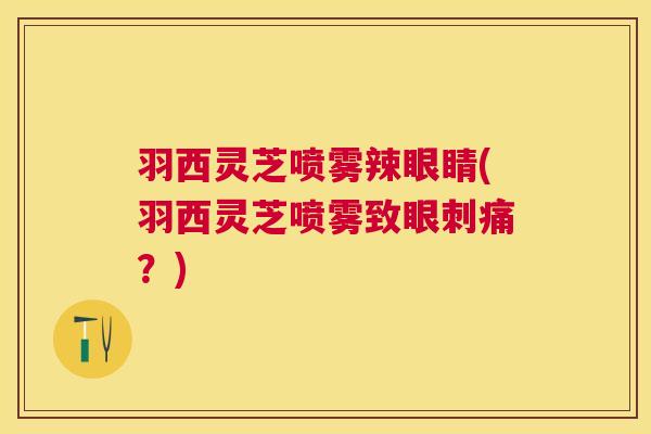 羽西灵芝喷雾辣眼睛(羽西灵芝喷雾致眼刺痛？)