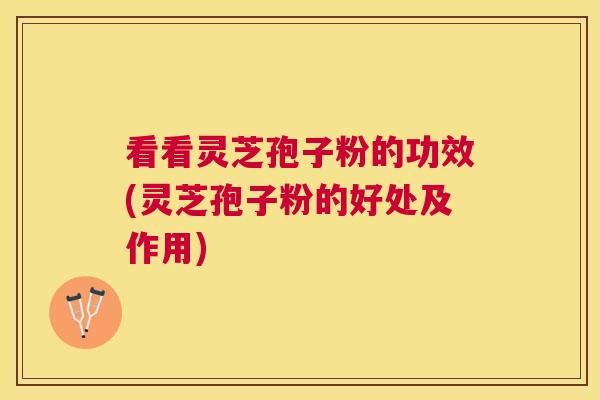 看看灵芝孢子粉的功效(灵芝孢子粉的好处及作用)