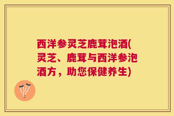西洋参灵芝鹿茸泡酒(灵芝、鹿茸与西洋参泡酒方，助您保健养生)
