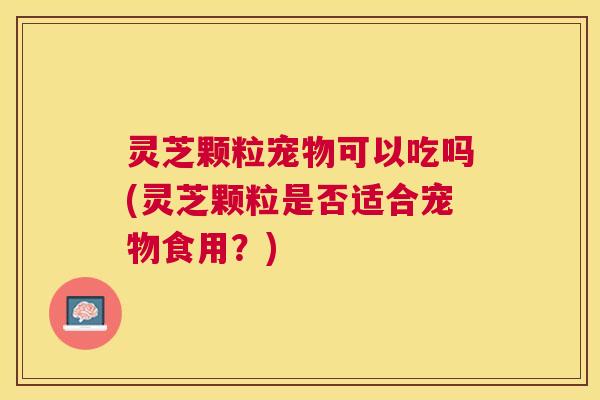 灵芝颗粒宠物可以吃吗(灵芝颗粒是否适合宠物食用？)