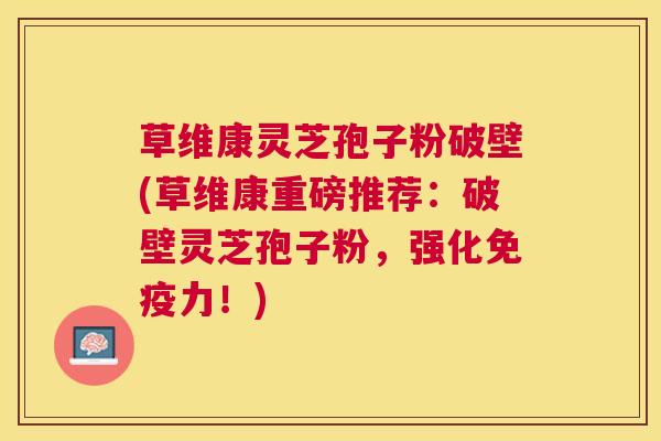 草维康灵芝孢子粉破壁(草维康重磅推荐：破壁灵芝孢子粉，强化免疫力！)