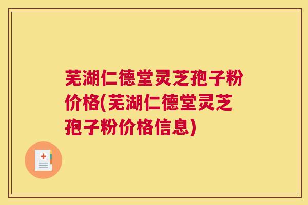 芜湖仁德堂灵芝孢子粉价格(芜湖仁德堂灵芝孢子粉价格信息)