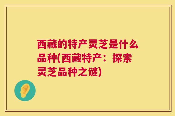 西藏的特产灵芝是什么品种(西藏特产：探索灵芝品种之谜)