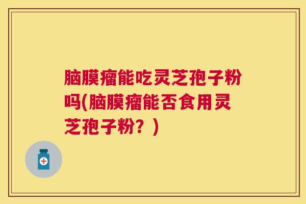 脑膜瘤能吃灵芝孢子粉吗(脑膜瘤能否食用灵芝孢子粉？)