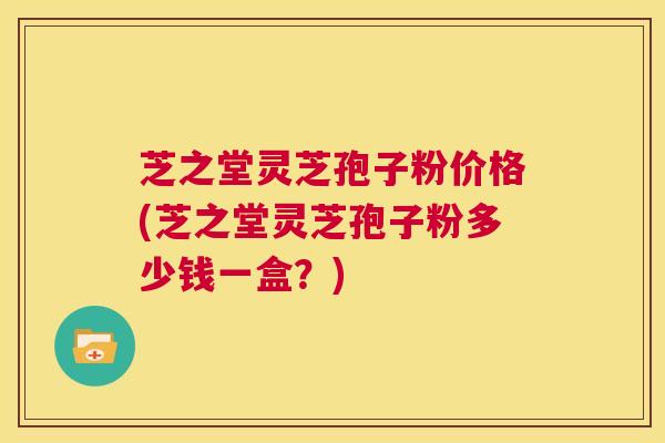 芝之堂灵芝孢子粉价格(芝之堂灵芝孢子粉多少钱一盒？)