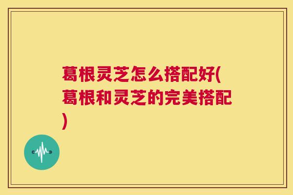 葛根灵芝怎么搭配好(葛根和灵芝的完美搭配)