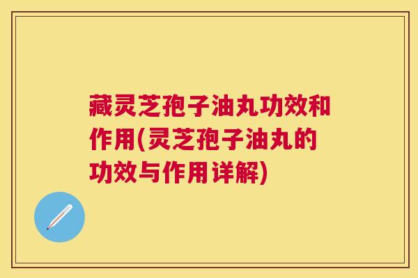 藏灵芝孢子油丸功效和作用(灵芝孢子油丸的功效与作用详解)