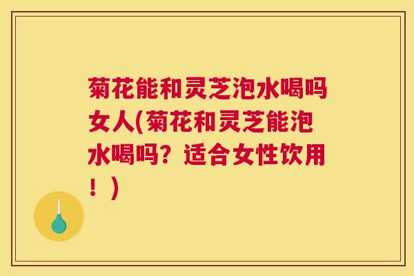 菊花能和灵芝泡水喝吗女人(菊花和灵芝能泡水喝吗？适合女性饮用！)