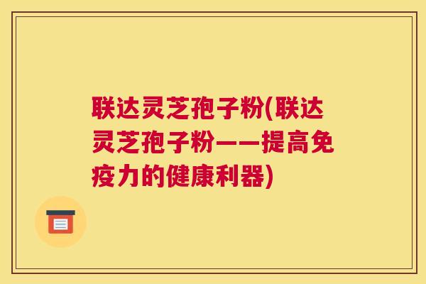 联达灵芝孢子粉(联达灵芝孢子粉——提高免疫力的健康利器)