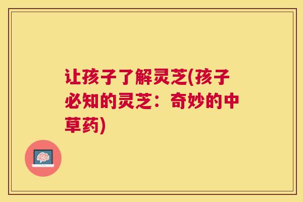 让孩子了解灵芝(孩子必知的灵芝：奇妙的中草药)