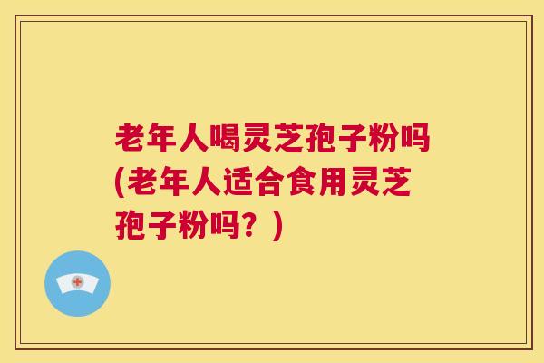 老年人喝灵芝孢子粉吗(老年人适合食用灵芝孢子粉吗？)