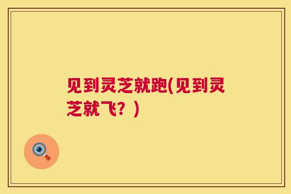 见到灵芝就跑(见到灵芝就飞？)