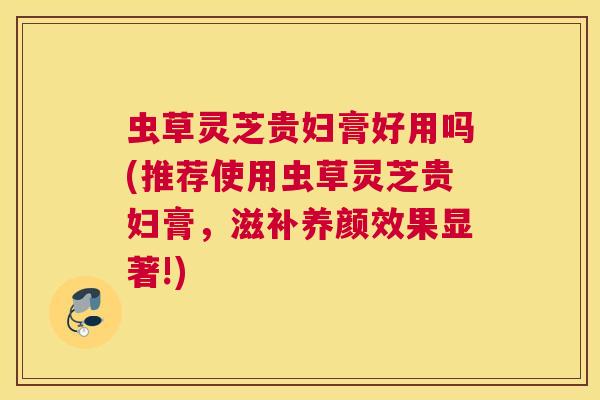 虫草灵芝贵妇膏好用吗(推荐使用虫草灵芝贵妇膏，滋补养颜效果显著!)