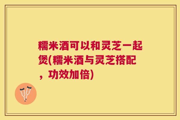 糯米酒可以和灵芝一起煲(糯米酒与灵芝搭配，功效加倍)