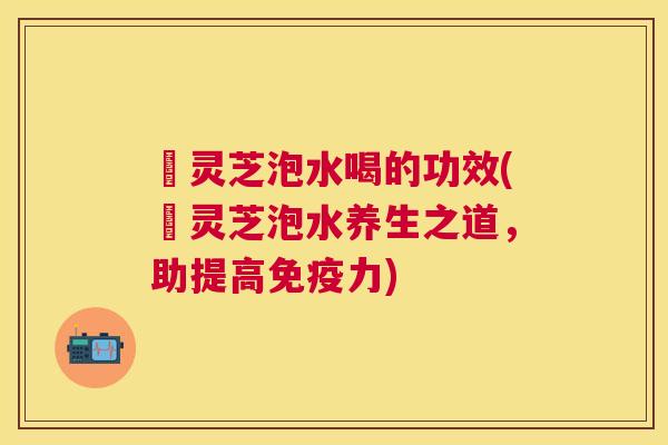 苆灵芝泡水喝的功效(苆灵芝泡水养生之道，助提高免疫力)
