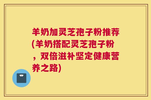 羊奶加灵芝孢子粉推荐(羊奶搭配灵芝孢子粉，双倍滋补坚定健康营养之路)