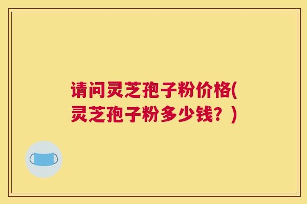请问灵芝孢子粉价格(灵芝孢子粉多少钱？)