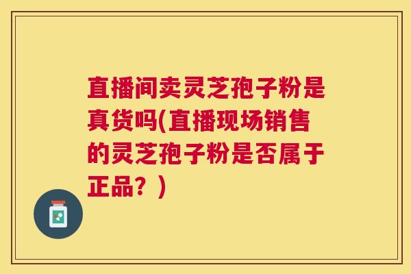 直播间卖灵芝孢子粉是真货吗(直播现场销售的灵芝孢子粉是否属于正品？)