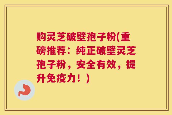 购灵芝破壁孢子粉(重磅推荐：纯正破壁灵芝孢子粉，安全有效，提升免疫力！)