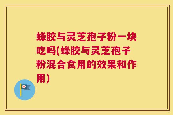 蜂胶与灵芝孢子粉一块吃吗(蜂胶与灵芝孢子粉混合食用的效果和作用)