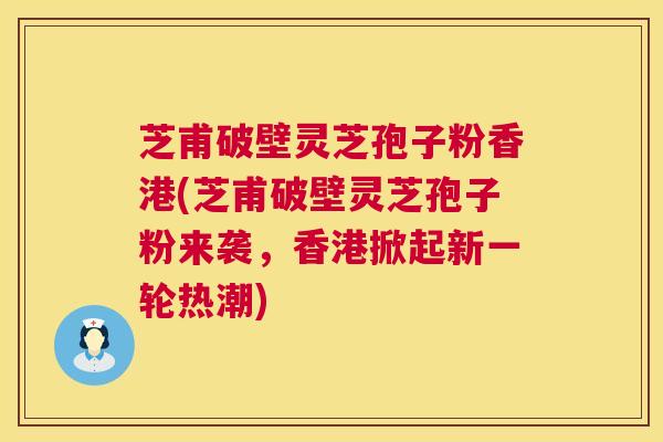芝甫破壁灵芝孢子粉香港(芝甫破壁灵芝孢子粉来袭，香港掀起新一轮热潮)