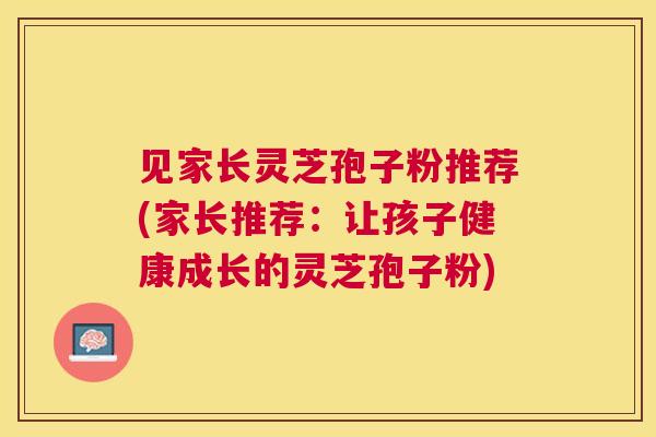见家长灵芝孢子粉推荐(家长推荐：让孩子健康成长的灵芝孢子粉)