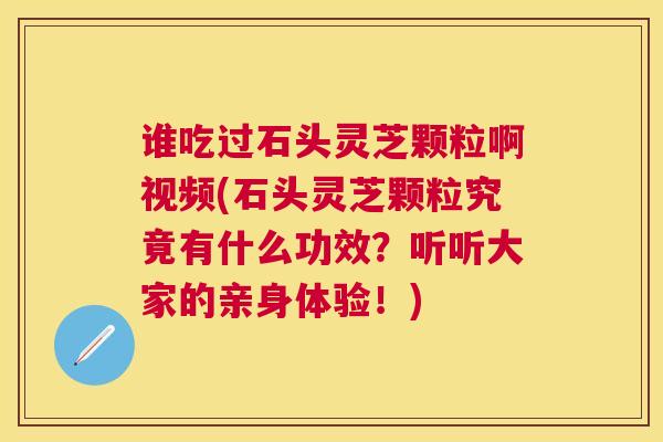 谁吃过石头灵芝颗粒啊视频(石头灵芝颗粒究竟有什么功效？听听大家的亲身体验！)