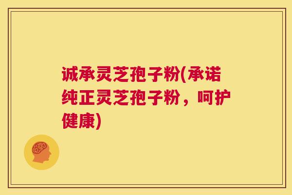 诚承灵芝孢子粉(承诺纯正灵芝孢子粉，呵护健康)