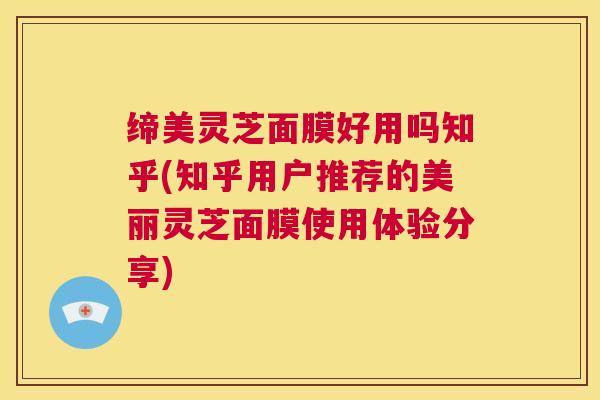 缔美灵芝面膜好用吗知乎(知乎用户推荐的美丽灵芝面膜使用体验分享)