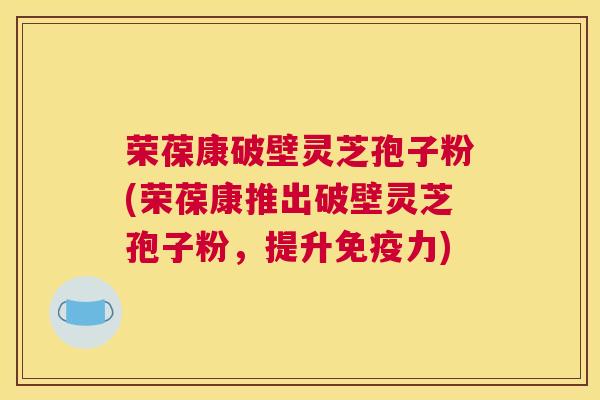 荣葆康破壁灵芝孢子粉(荣葆康推出破壁灵芝孢子粉,提升免疫力) 荣葆康破壁灵芝孢子粉(荣葆康推出破壁灵芝孢子粉,提升免疫力)