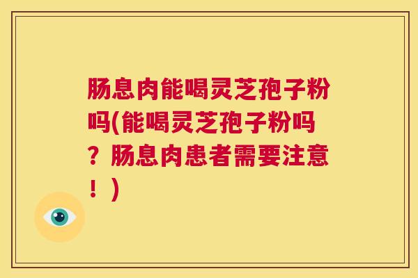 肠息肉能喝灵芝孢子粉吗(能喝灵芝孢子粉吗？肠息肉患者需要注意！)