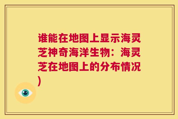 谁能在地图上显示海灵芝神奇海洋生物:海灵芝在地图上的分布情况) 谁能在地图上显示海灵芝神奇海洋生物:海灵芝在地图上的分布情况)