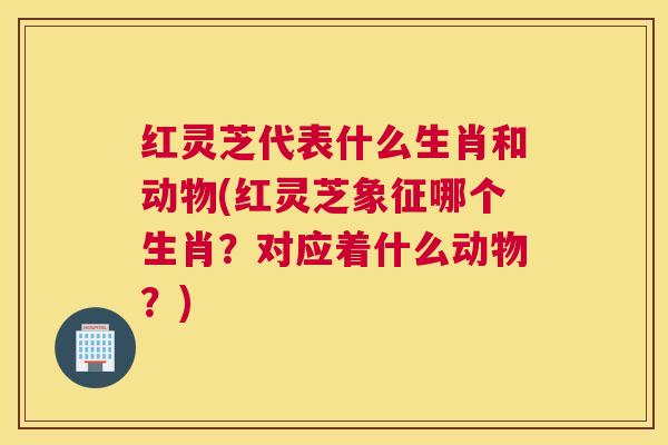 红灵芝代表什么生肖和动物(红灵芝象征哪个生肖？对应着什么动物？)