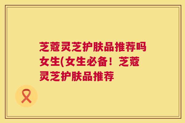 芝蔻灵芝护肤品推荐吗女生(女生必备！芝蔻灵芝护肤品推荐