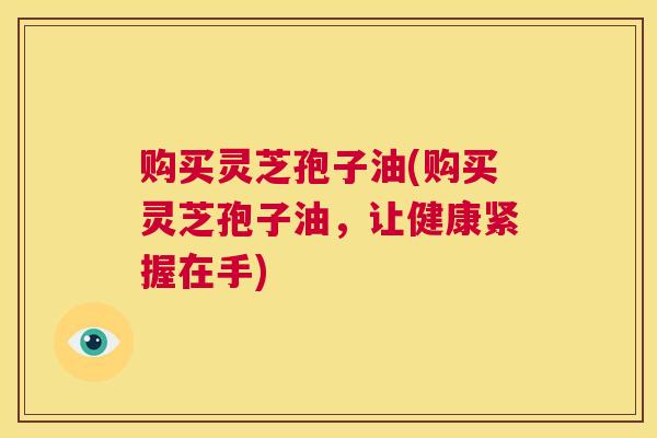 购买灵芝孢子油(购买灵芝孢子油，让健康紧握在手)