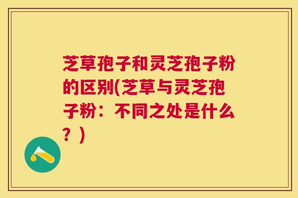 芝草孢子和灵芝孢子粉的区别(芝草与灵芝孢子粉：不同之处是什么？)