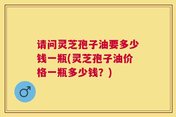 请问灵芝孢子油要多少钱一瓶(灵芝孢子油价格一瓶多少钱？)