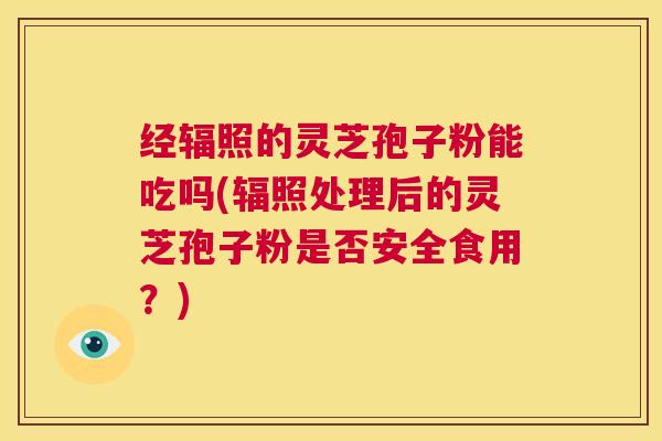 经辐照的灵芝孢子粉能吃吗(辐照处理后的灵芝孢子粉是否安全食用？)