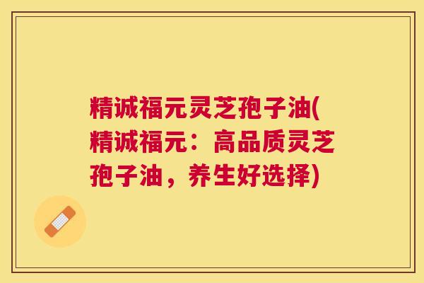 精诚福元灵芝孢子油(精诚福元：高品质灵芝孢子油，养生好选择)