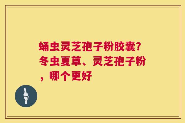 蛹虫灵芝孢子粉胶囊？冬虫夏草、灵芝孢子粉，哪个更好