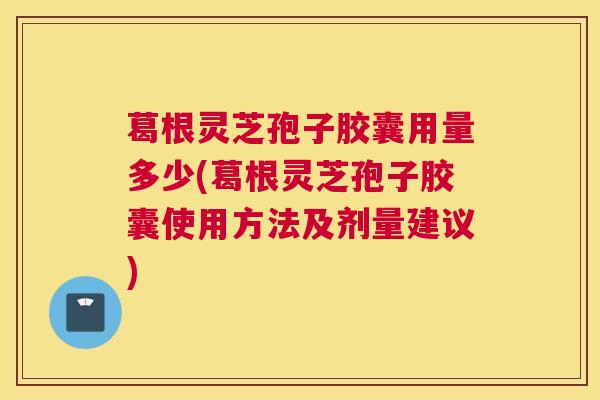 葛根灵芝孢子胶囊用量多少(葛根灵芝孢子胶囊使用方法及剂量建议)