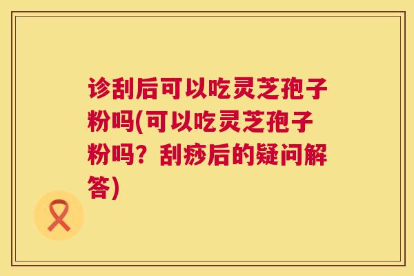 诊刮后可以吃灵芝孢子粉吗(可以吃灵芝孢子粉吗？刮痧后的疑问解答)