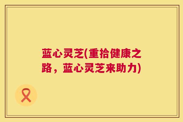 蓝心灵芝(重拾健康之路，蓝心灵芝来助力)