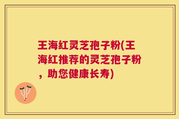 王海红灵芝孢子粉(王海红推荐的灵芝孢子粉，助您健康长寿)