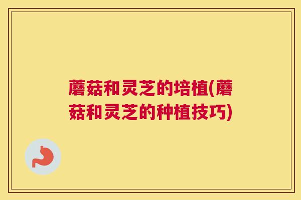 蘑菇和灵芝的培植(蘑菇和灵芝的种植技巧)