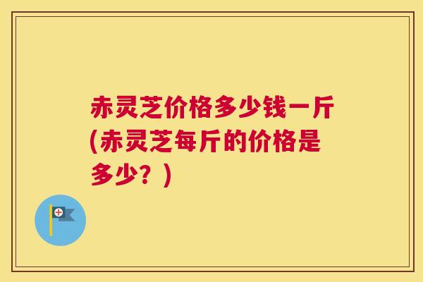 赤灵芝价格多少钱一斤(赤灵芝每斤的价格是多少？)