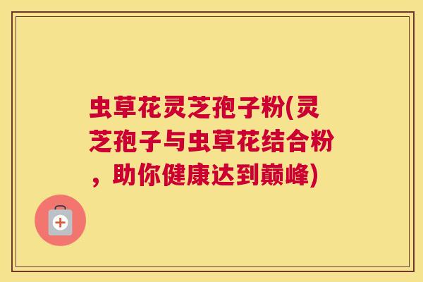 虫草花灵芝孢子粉(灵芝孢子与虫草花结合粉，助你健康达到巅峰)