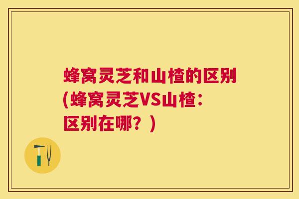 蜂窝灵芝和山楂的区别(蜂窝灵芝VS山楂：区别在哪？)