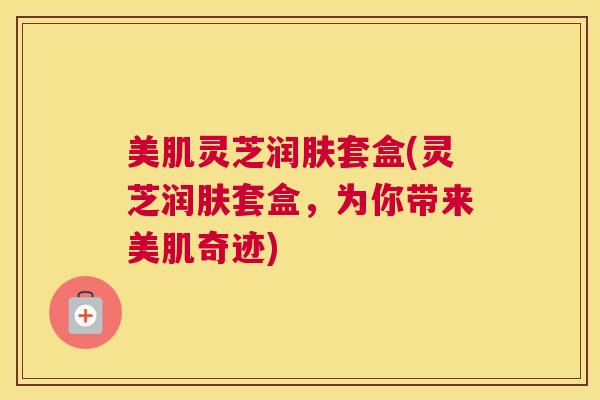 美肌灵芝润肤套盒(灵芝润肤套盒，为你带来美肌奇迹)