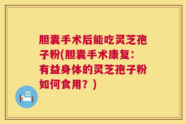 胆囊手术后能吃灵芝孢子粉(胆囊手术康复：有益身体的灵芝孢子粉如何食用？)